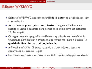 Editores WYSIWYG Motivação
Editores WYSIWYG
Editores WYSIWYG acabam distraindo o autor na preocupação com
a formatação
Autor deve se preocupar com o texto. Imaginem Shakespeare
usando o Word e parando para pensar se o título deve ser tamanho
12, 14, negrito. . .
Os algoritmos de tipograﬁa sacriﬁcam a qualidade em benefício da
velocidade para ajustar o resultado em tempo real para o usuário. A
qualidade ﬁnal do texto é prejudicada.
A ﬁlosoﬁa WYSIWYG acaba fazendo o autor não estruturar o
documento de maneira lógica
Ex. Como você cria um título de capítulo, seção, subseção no Word?
Rodrigo Smarzaro (UFV) Ciclo de Palestras LATEX 2ε 25/03/2014 6 / 22
 