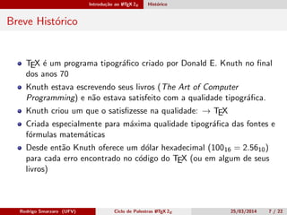 Introdução ao LATEX 2ε Histórico
Breve Histórico
TEX é um programa tipográﬁco criado por Donald E. Knuth no ﬁnal
dos anos 70
Knuth estava escrevendo seus livros (The Art of Computer
Programming) e não estava satisfeito com a qualidade tipográﬁca.
Knuth criou um que o satisﬁzesse na qualidade: → TEX
Criada especialmente para máxima qualidade tipográﬁca das fontes e
fórmulas matemáticas
Desde então Knuth oferece um dólar hexadecimal (10016 = 2.5610)
para cada erro encontrado no código do TEX (ou em algum de seus
livros)
Rodrigo Smarzaro (UFV) Ciclo de Palestras LATEX 2ε 25/03/2014 7 / 22
 