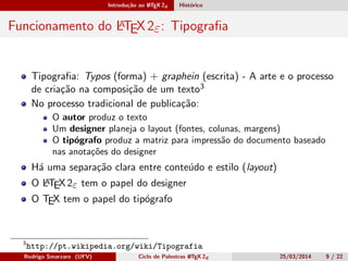 Introdução ao LATEX 2ε Histórico
Funcionamento do LATEX 2ε: Tipograﬁa
Tipograﬁa: Typos (forma) + graphein (escrita) - A arte e o processo
de criação na composição de um texto3
No processo tradicional de publicação:
O autor produz o texto
Um designer planeja o layout (fontes, colunas, margens)
O tipógrafo produz a matriz para impressão do documento baseado
nas anotações do designer
Há uma separação clara entre conteúdo e estilo (layout)
O LATEX 2ε tem o papel do designer
O TEX tem o papel do tipógrafo
3
http://pt.wikipedia.org/wiki/Tipografia
Rodrigo Smarzaro (UFV) Ciclo de Palestras LATEX 2ε 25/03/2014 9 / 22
 