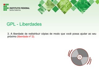 3. A liberdade de redistribuir cópias de modo que você possa ajudar ao seu
próximo (liberdade nº 2).
GPL - Liberdades
 