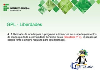 4. A liberdade de aperfeiçoar o programa e liberar os seus aperfeiçoamentos,
de modo que toda a comunidade beneficie deles (liberdade nº 3). O acesso ao
código-fonte é um pré-requisito para esta liberdade.
GPL - Liberdades
 