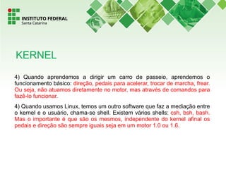 4) Quando aprendemos a dirigir um carro de passeio, aprendemos o
funcionamento básico: direção, pedais para acelerar, trocar de marcha, frear.
Ou seja, não atuamos diretamente no motor, mas através de comandos para
fazê-lo funcionar.
4) Quando usamos Linux, temos um outro software que faz a mediação entre
o kernel e o usuário, chama-se shell. Existem vários shells: csh, bsh, bash.
Mas o importante é que são os mesmos, independente do kernel afinal os
pedais e direção são sempre iguais seja em um motor 1.0 ou 1.6.
KERNEL
 