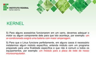 5) Para alguns acessórios funcionarem em um carro, devemos adequar o
motor ou algum componente dele para que isto aconteça, por exemplo: um
ar-condicionado exigirá uma bateria com maior amperagem.
5) Para que o Linux funcione perfeitamente, em alguns casos é necessário
instalarmos algum módulo específico, entenda módulo com um programa
preparado para uma finalidade específica e que não é comum a todos os
equipamentos, por exemplo: um módulo para a placa de rede de nosso
microcomputador.
KERNEL
 