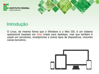 O Linux, da mesma forma que o Windows e o Mac OS, é um sistema
operacional baseado em Unix criado para desktops, mas que também é
usado em servidores, smartphones e outros tipos de dispositivos, incluindo
caixas bancários.
Introdução
 