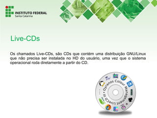 Os chamados Live-CDs, são CDs que contém uma distribuição GNU/Linux
que não precisa ser instalada no HD do usuário, uma vez que o sistema
operacional roda diretamente a partir do CD.
Live-CDs
 