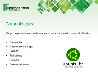 Grupo de pessoas que colaboram para que a distribuição cresça, finalidades:
• Divulgação;
• Resoluções de bugs;
• Suporte;
• Traduções;
• Doações;
• Desenvolvimento.
Comunidades
 