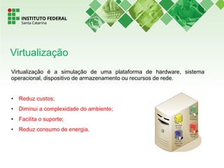 Virtualização é a simulação de uma plataforma de hardware, sistema
operacional, dispositivo de armazenamento ou recursos de rede.
• Reduz custos;
• Diminui a complexidade do ambiente;
• Facilita o suporte;
• Reduz consumo de energia.
Virtualização
 
