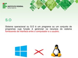 Sistema operacional ou S.O é um programa ou um conjunto de
programas cuja função é gerenciar os recursos do sistema
fornecendo de interface entre o computador e o usuário.
S.O
 
