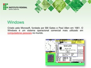 Criado pela Microsoft, fundada por Bill Gates e Paul Allen em 1981. O
Windows é um sistema operacional comercial mais utilizado em
computadores pessoais no mundo.
Windows
 