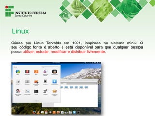 Criado por Linus Torvalds em 1991, inspirado no sistema minix, O
seu código fonte é aberto e está disponível para que qualquer pessoa
possa utilizar, estudar, modificar e distribuir livremente.
Linux
 