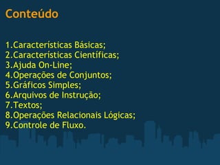 Conteúdo   1.Características Básicas; 2.Características Científicas; 3.Ajuda On-Line; 4.Operações de Conjuntos; 5.Gráficos Simples; 6.Arquivos de Instrução; 7.Textos; 8.Operações Relacionais Lógicas; 9.Controle de Fluxo. 
