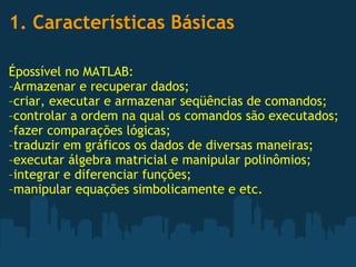 1. Características Básicas  Épossível no MATLAB: –Armazenar e recuperar dados; –criar, executar e armazenar seqüências de comandos; –controlar a ordem na qual os comandos são executados; –fazer comparações lógicas; –traduzir em gráficos os dados de diversas maneiras; –executar álgebra matricial e manipular polinômios; –integrar e diferenciar funções; –manipular equações simbolicamente e etc. 