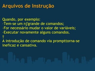 Arquivos de Instrução Quando, por exemplo: –Tem-se um nºgrande de comandos; –For necessário mudar o valor de variáveis; –Executar novamente alguns comandos.   A introdução de comando via prompttorna-se ineficaz e cansativa. 