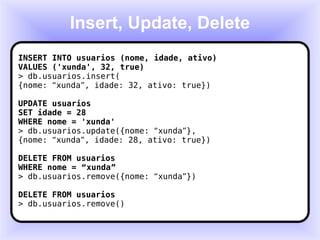 Insert, Update, Delete INSERT INTO usuarios (nome, idade, ativo) VALUES ('xunda', 32, true) > db.usuarios.insert( {nome:  “ xunda ” , idade: 32, ativo: true}) UPDATE usuarios SET idade = 28 WHERE nome = 'xunda' > db.usuarios.update({nome:  “ xunda ” }, {nome:  “ xunda ” , idade: 28, ativo: true}) DELETE FROM usuarios WHERE nome =  “ xunda ” > db.usuarios.remove({nome:  “ xunda ” }) DELETE FROM usuarios > db.usuarios.remove() 