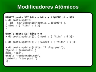 Modificadores Atômicos UPDATE posts SET hits = hits + 1 WHERE id = 999 > db.posts.update( { _id : new ObjectId("4c041e...30c093") }, { $inc : { "hits" : 1 }} ) UPDATE posts SET hits = 0 > db.posts.update({}, { $set : { "hits" : 0 }}) > db.posts.update({}, { $unset : { "hits" : 1 }}) > db.posts.update({title: "A blog post"}, {$push : {comments: { name: "joe", email: "joe@domain.com", content: "nice post."} }}) 