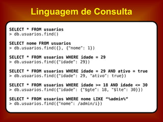 Linguagem de Consulta SELECT * FROM usuarios > db.usuarios.find() SELECT nome FROM usuarios > db.usuarios.find({}, { “ nome ” : 1}) SELECT * FROM usuarios WHERE idade = 29 > db.usuarios.find({ “ idade ” : 29}) SELECT * FROM usuarios WHERE idade = 29 AND ativo = true > db.usuarios.find({ “ idade ” : 29,  “ ativo ” : true}) SELECT * FROM usuarios WHERE idade >= 18 AND idade <= 30 > db.usuarios.find({ “ idade ” : { “ $gte ” : 18,  “ $lte ” : 30}}) SELECT * FROM usuarios WHERE nome LIKE  “ %admin% ” > db.usuarios.find({ “ nome ” : /admin/i}) 