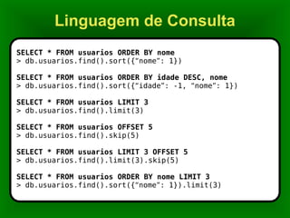 Linguagem de Consulta SELECT * FROM usuarios ORDER BY nome > db.usuarios.find().sort({ “ nome ” : 1}) SELECT * FROM usuarios ORDER BY idade DESC, nome > db.usuarios.find().sort({ “ idade ” : -1,  “ nome ” : 1}) SELECT * FROM usuarios LIMIT 3 > db.usuarios.find().limit(3) SELECT * FROM usuarios OFFSET 5 > db.usuarios.find().skip(5) SELECT * FROM usuarios LIMIT 3 OFFSET 5 > db.usuarios.find().limit(3).skip(5) SELECT * FROM usuarios ORDER BY nome LIMIT 3 > db.usuarios.find().sort({ “ nome ” : 1}).limit(3) 