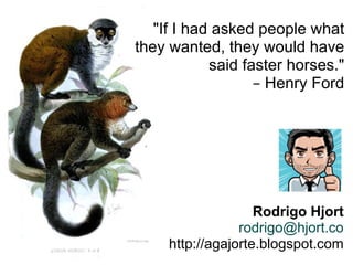 Rodrigo Hjort [email_address] http://agajorte.blogspot.com "If I had asked people what they wanted, they would have said faster horses." –  Henry Ford 