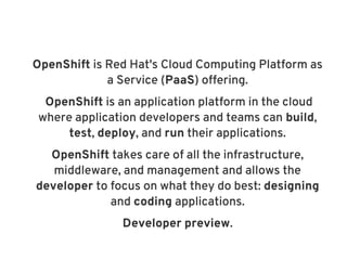 OpenShift is Red Hat's Cloud Computing Platform as
             a Service (PaaS) offering.
  OpenShift is an application platform in the cloud
 where application developers and teams can build,
      test, deploy, and run their applications.
  OpenShift takes care of all the infrastructure,
   middleware, and management and allows the
developer to focus on what they do best: designing
             and coding applications.
                Developer preview.
 