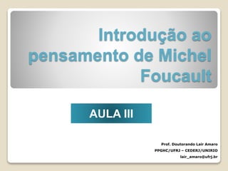 Introdução ao
pensamento de Michel
Foucault
Prof. Doutorando Lair Amaro
PPGHC/UFRJ – CEDERJ/UNIRIO
lair_amaro@ufrj.br
AULA III
 