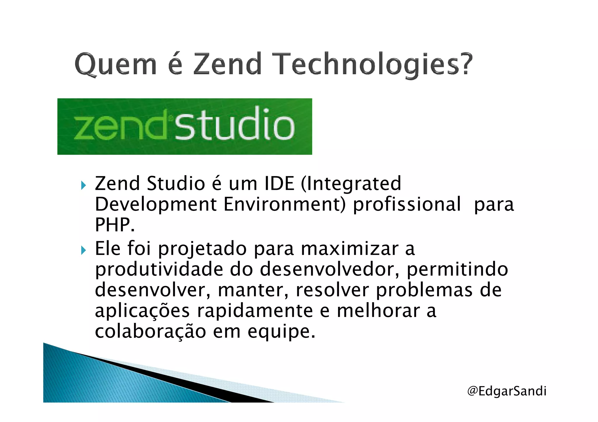 Zend Studio é um IDE (Integrated
Development Environment) profissional paraDevelopment Environment) profissional para
PHP.
Ele foi projetado para maximizar a
produtividade do desenvolvedor, permitindo
desenvolver, manter, resolver problemas de
aplicações rapidamente e melhorar a
colaboração em equipe.
@EdgarSandi
 