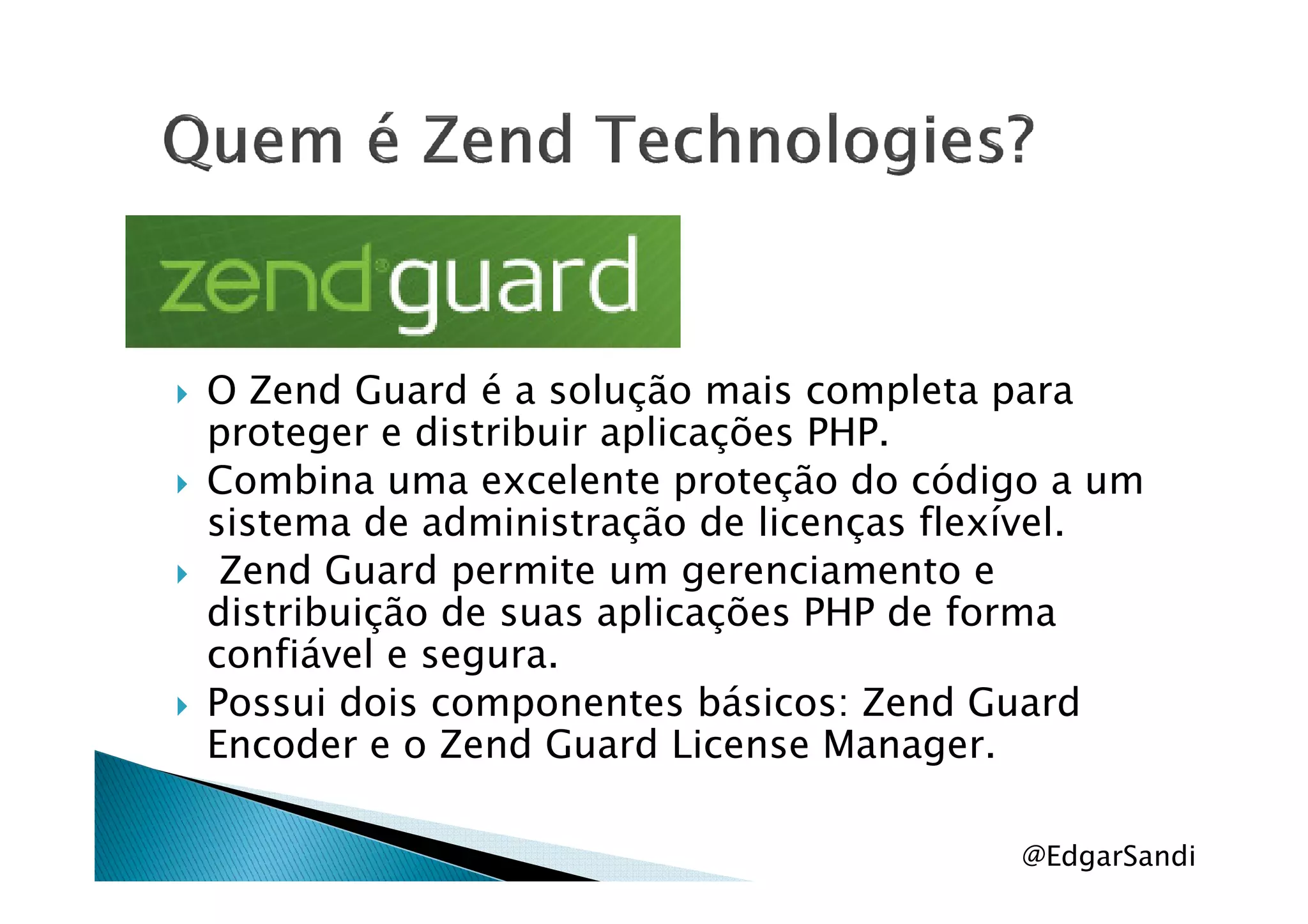 O Zend Guard é a solução mais completa para
proteger e distribuir aplicações PHP.
Combina uma excelente proteção do código a umCombina uma excelente proteção do código a um
sistema de administração de licenças flexível.
Zend Guard permite um gerenciamento e
distribuição de suas aplicações PHP de forma
confiável e segura.
Possui dois componentes básicos: Zend Guard
Encoder e o Zend Guard License Manager.
@EdgarSandi
 
