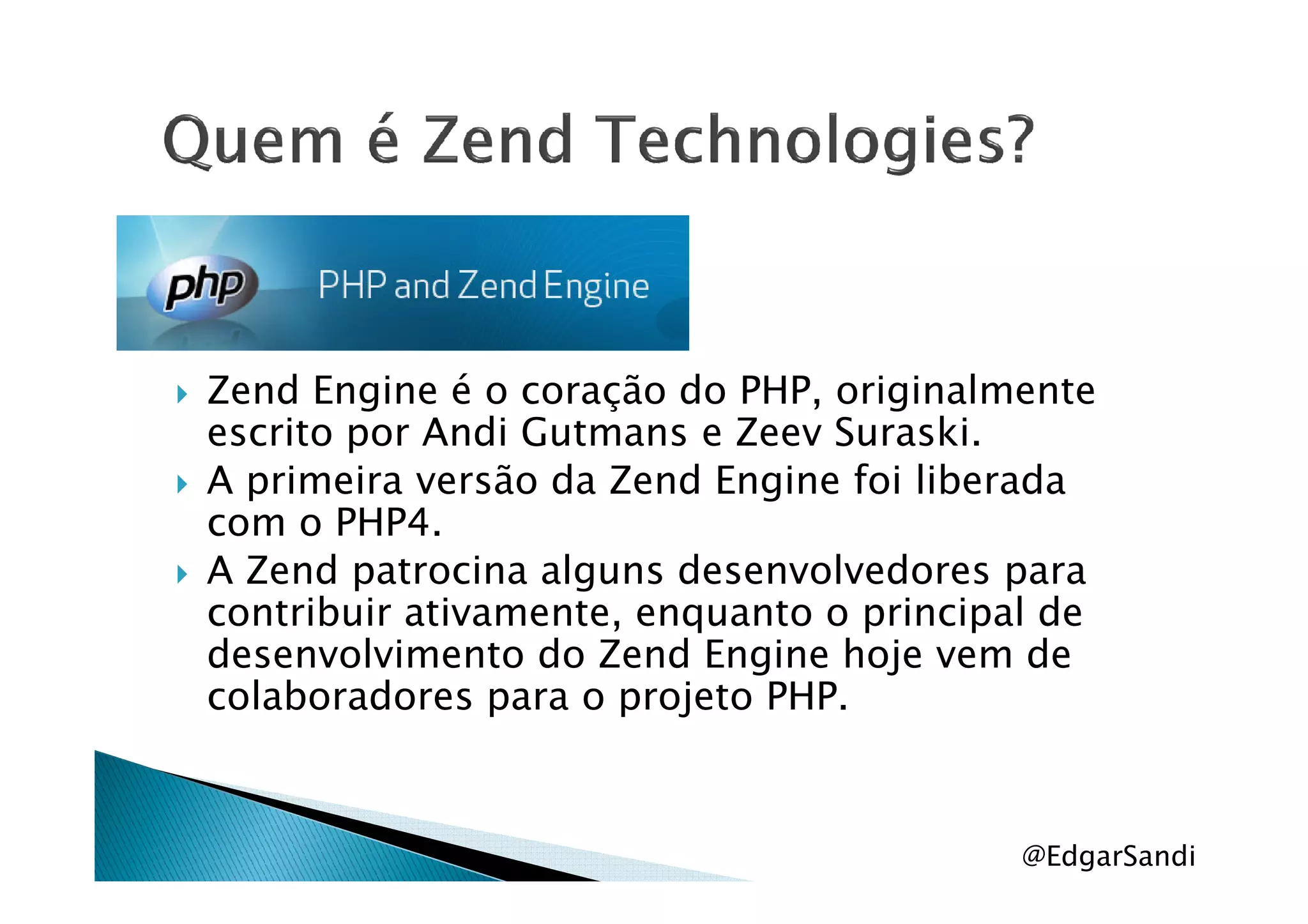 Zend Engine é o coração do PHP, originalmente
escrito por Andi Gutmans e Zeev Suraski.
A primeira versão da Zend Engine foi liberadaA primeira versão da Zend Engine foi liberada
com o PHP4.
A Zend patrocina alguns desenvolvedores para
contribuir ativamente, enquanto o principal de
desenvolvimento do Zend Engine hoje vem de
colaboradores para o projeto PHP.
@EdgarSandi
 