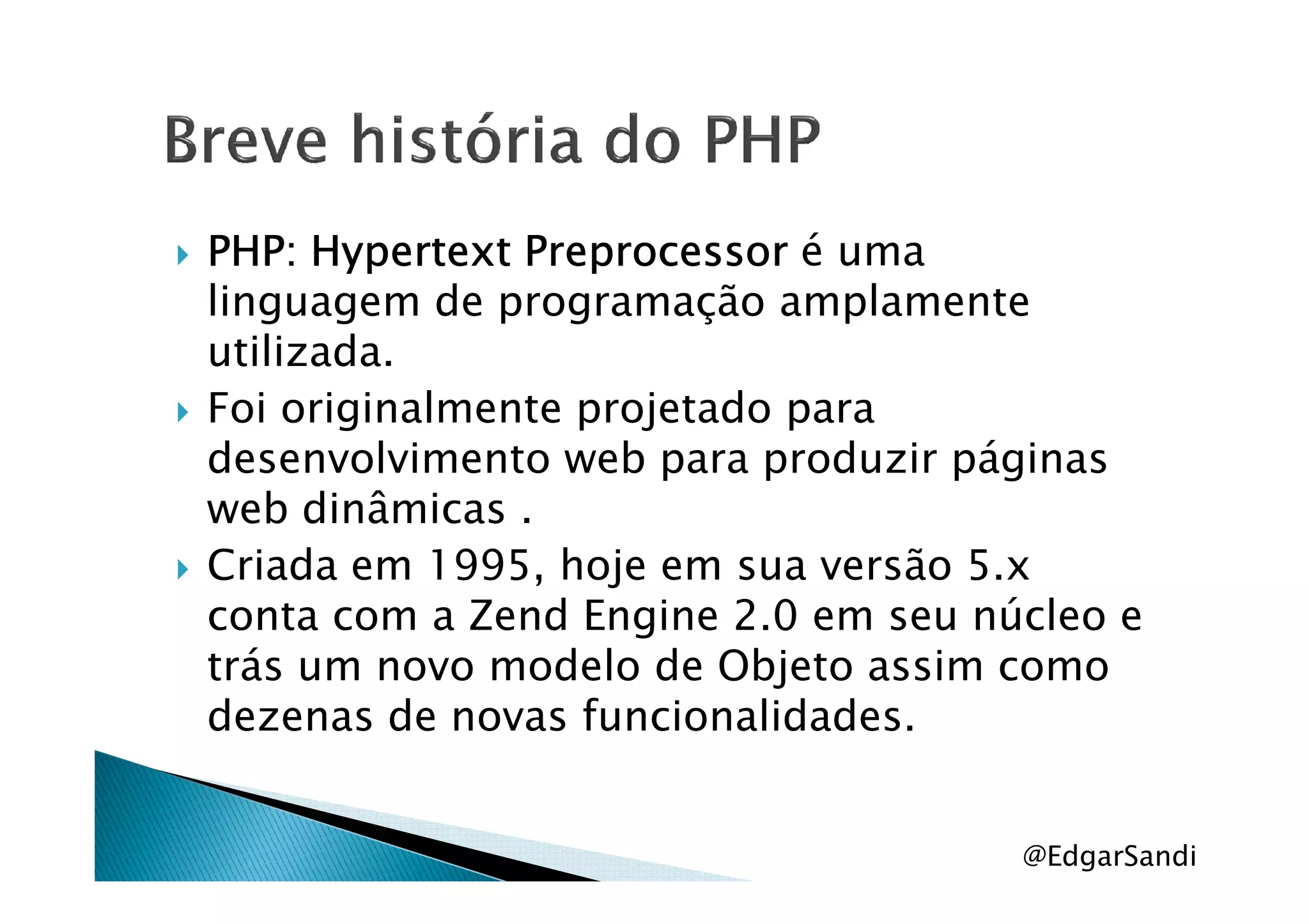 PHP: HypertextPHP: HypertextPHP: HypertextPHP: Hypertext PreprocessorPreprocessorPreprocessorPreprocessor é uma
linguagem de programação amplamente
utilizada.
Foi originalmente projetado para
desenvolvimento web para produzir páginasdesenvolvimento web para produzir páginas
web dinâmicas .
Criada em 1995, hoje em sua versão 5.x
conta com a Zend Engine 2.0 em seu núcleo e
trás um novo modelo de Objeto assim como
dezenas de novas funcionalidades.
@EdgarSandi
 