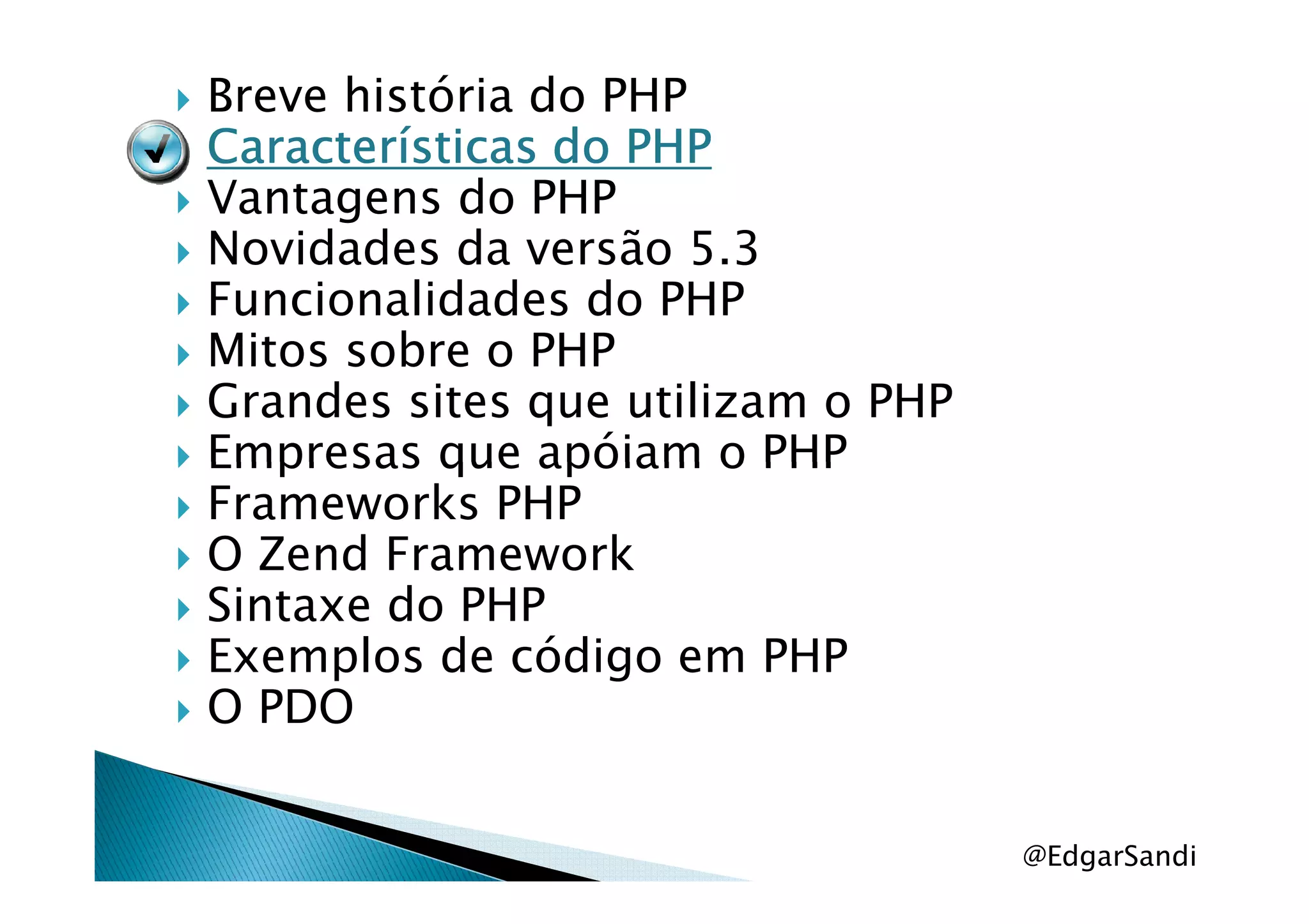 Breve história do PHP
Características do PHPCaracterísticas do PHPCaracterísticas do PHPCaracterísticas do PHP
Vantagens do PHP
Novidades da versão 5.3
Funcionalidades do PHP
Mitos sobre o PHP
Grandes sites que utilizam o PHP
Empresas que apóiam o PHPEmpresas que apóiam o PHP
Frameworks PHP
O Zend Framework
Sintaxe do PHP
Exemplos de código em PHP
O PDO
@EdgarSandi
 