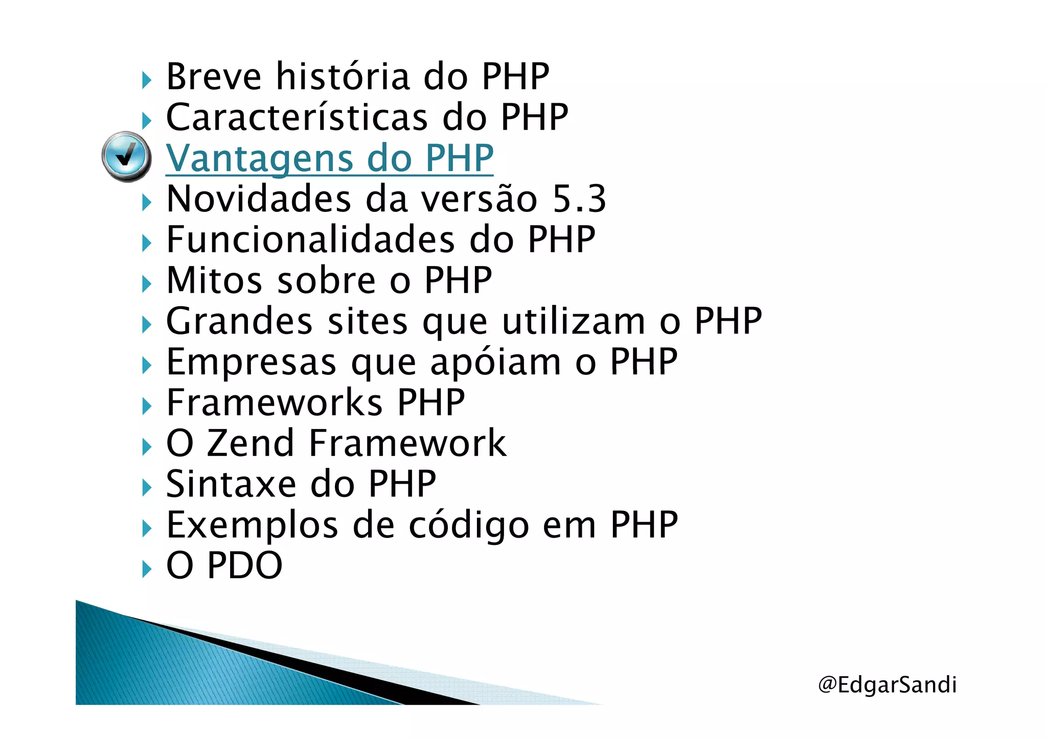 Breve história do PHP
Características do PHP
Vantagens do PHPVantagens do PHPVantagens do PHPVantagens do PHP
Novidades da versão 5.3
Funcionalidades do PHP
Mitos sobre o PHP
Grandes sites que utilizam o PHP
Empresas que apóiam o PHPEmpresas que apóiam o PHP
Frameworks PHP
O Zend Framework
Sintaxe do PHP
Exemplos de código em PHP
O PDO
@EdgarSandi
 