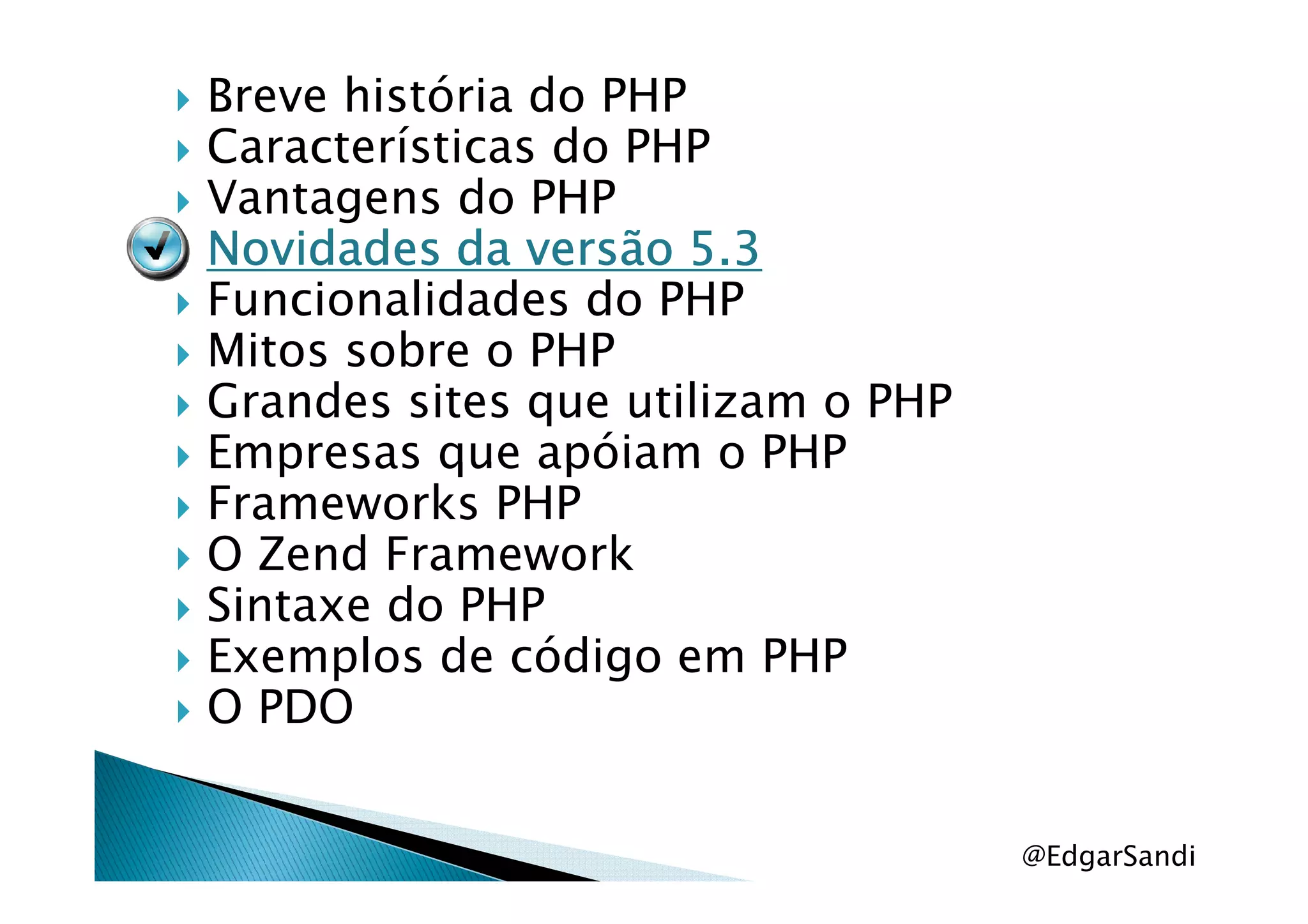 Breve história do PHP
Características do PHP
Vantagens do PHP
Novidades da versão 5.3Novidades da versão 5.3Novidades da versão 5.3Novidades da versão 5.3
Funcionalidades do PHP
Mitos sobre o PHP
Grandes sites que utilizam o PHP
Empresas que apóiam o PHPEmpresas que apóiam o PHP
Frameworks PHP
O Zend Framework
Sintaxe do PHP
Exemplos de código em PHP
O PDO
@EdgarSandi
 