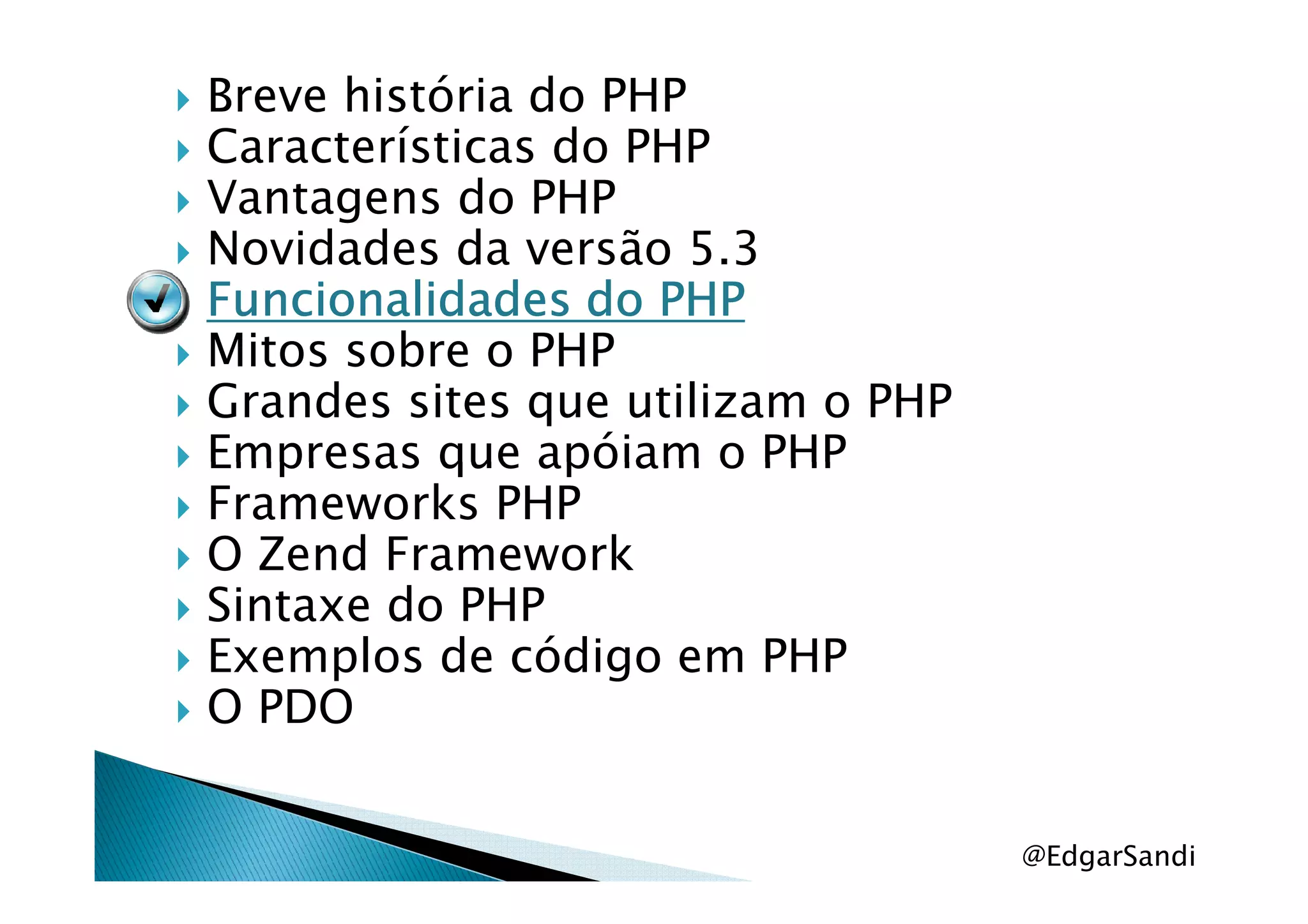 Breve história do PHP
Características do PHP
Vantagens do PHP
Novidades da versão 5.3
Funcionalidades do PHPFuncionalidades do PHPFuncionalidades do PHPFuncionalidades do PHP
Mitos sobre o PHP
Grandes sites que utilizam o PHP
Empresas que apóiam o PHPEmpresas que apóiam o PHP
Frameworks PHP
O Zend Framework
Sintaxe do PHP
Exemplos de código em PHP
O PDO
@EdgarSandi
 