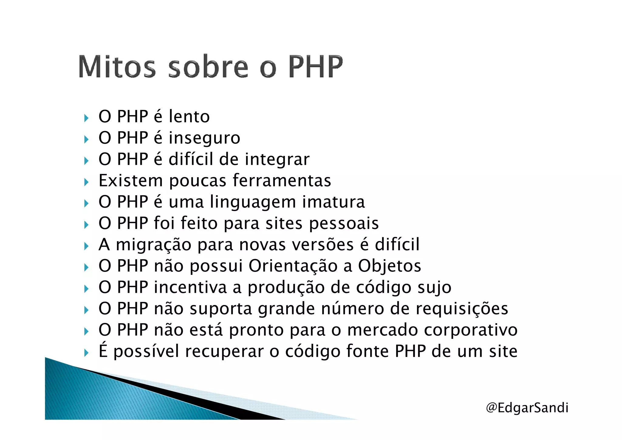 O PHP é lento
O PHP é inseguro
O PHP é difícil de integrar
Existem poucas ferramentas
O PHP é uma linguagem imatura
O PHP foi feito para sites pessoaisO PHP foi feito para sites pessoais
A migração para novas versões é difícil
O PHP não possui Orientação a Objetos
O PHP incentiva a produção de código sujo
O PHP não suporta grande número de requisições
O PHP não está pronto para o mercado corporativo
É possível recuperar o código fonte PHP de um site
@EdgarSandi
 