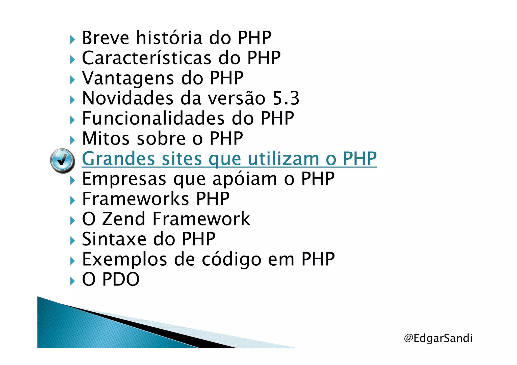 Breve história do PHP
Características do PHP
Vantagens do PHP
Novidades da versão 5.3
Funcionalidades do PHP
Mitos sobre o PHP
Grandes sites que utilizam o PHPGrandes sites que utilizam o PHPGrandes sites que utilizam o PHPGrandes sites que utilizam o PHP
Empresas que apóiam o PHPEmpresas que apóiam o PHP
Frameworks PHP
O Zend Framework
Sintaxe do PHP
Exemplos de código em PHP
O PDO
@EdgarSandi
 