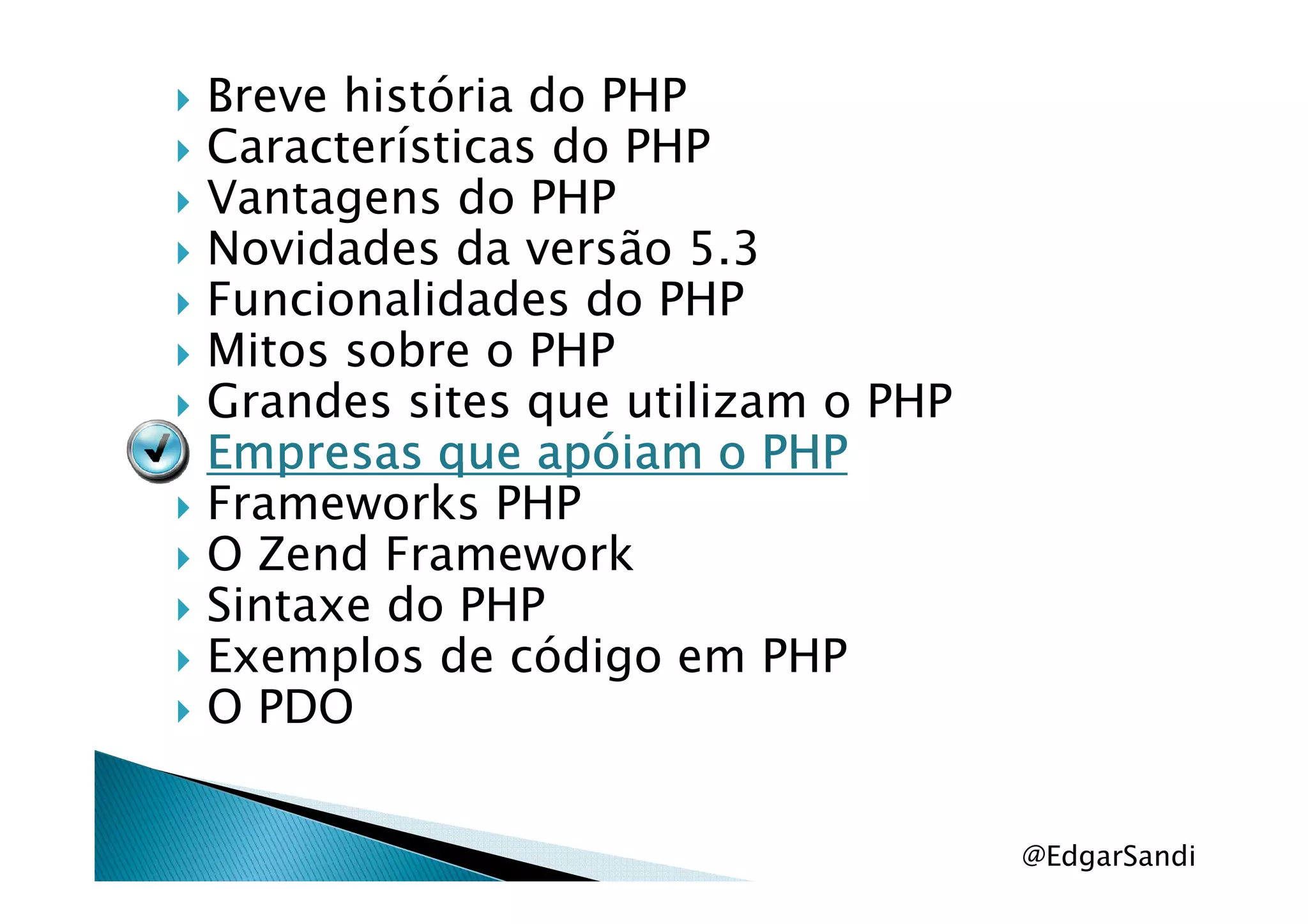 Breve história do PHP
Características do PHP
Vantagens do PHP
Novidades da versão 5.3
Funcionalidades do PHP
Mitos sobre o PHP
Grandes sites que utilizam o PHP
Empresas que apóiam o PHPEmpresas que apóiam o PHPEmpresas que apóiam o PHPEmpresas que apóiam o PHPEmpresas que apóiam o PHPEmpresas que apóiam o PHPEmpresas que apóiam o PHPEmpresas que apóiam o PHP
Frameworks PHP
O Zend Framework
Sintaxe do PHP
Exemplos de código em PHP
O PDO
@EdgarSandi
 