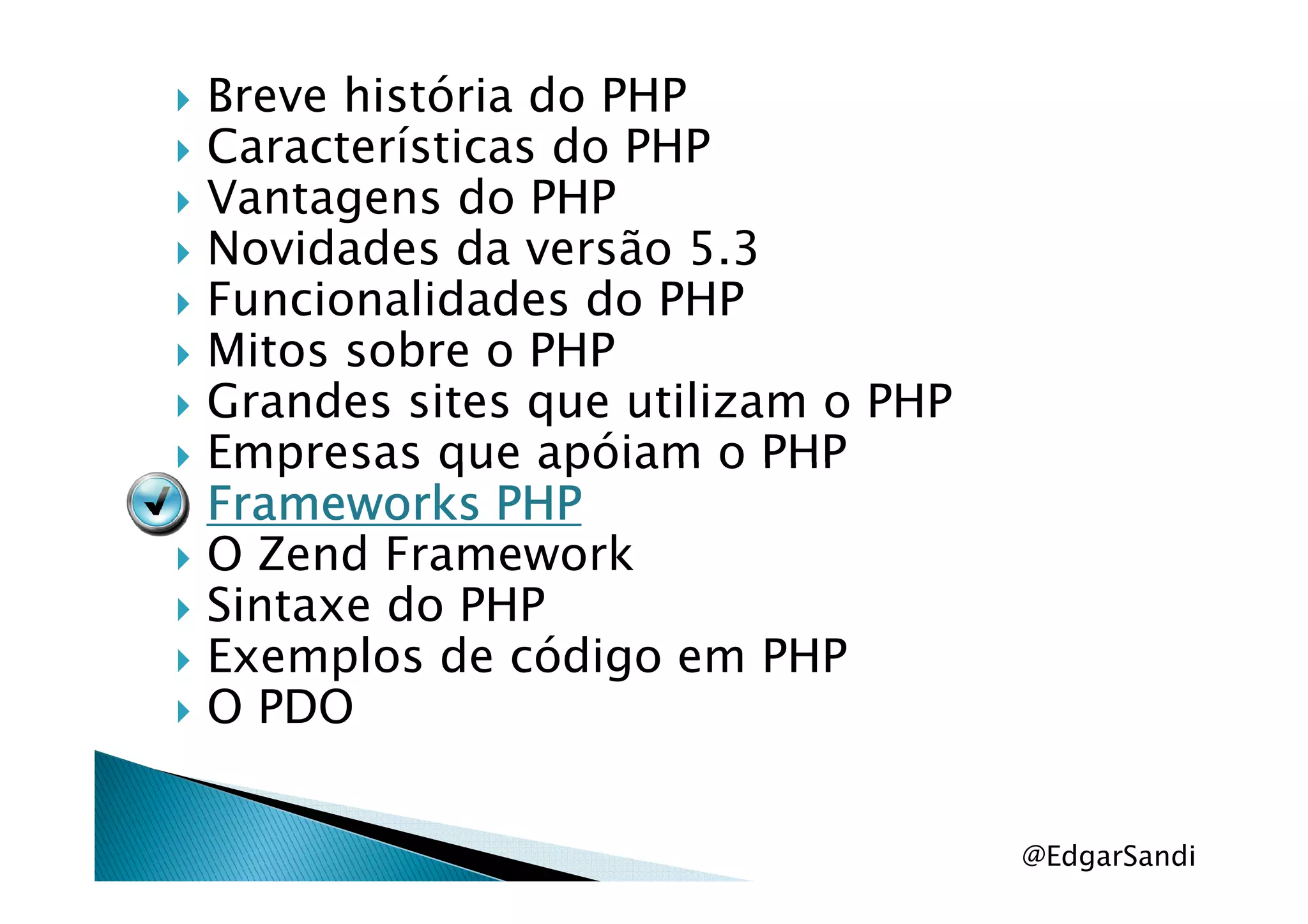 Breve história do PHP
Características do PHP
Vantagens do PHP
Novidades da versão 5.3
Funcionalidades do PHP
Mitos sobre o PHP
Grandes sites que utilizam o PHP
Empresas que apóiam o PHPEmpresas que apóiam o PHP
Frameworks PHPFrameworks PHPFrameworks PHPFrameworks PHP
O Zend Framework
Sintaxe do PHP
Exemplos de código em PHP
O PDO
@EdgarSandi
 
