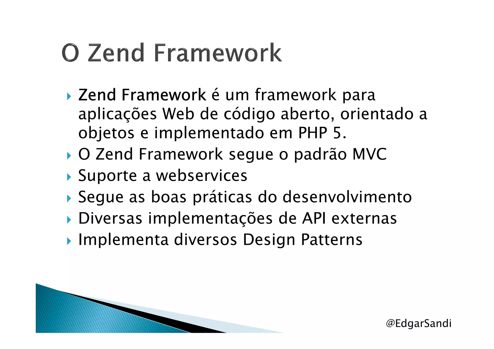 ZendZendZendZend FrameworkFrameworkFrameworkFramework é um framework para
aplicações Web de código aberto, orientado a
objetos e implementado em PHP 5.
O Zend Framework segue o padrão MVC
Suporte a webservicesSuporte a webservices
Segue as boas práticas do desenvolvimento
Diversas implementações de API externas
Implementa diversos Design Patterns
@EdgarSandi
 