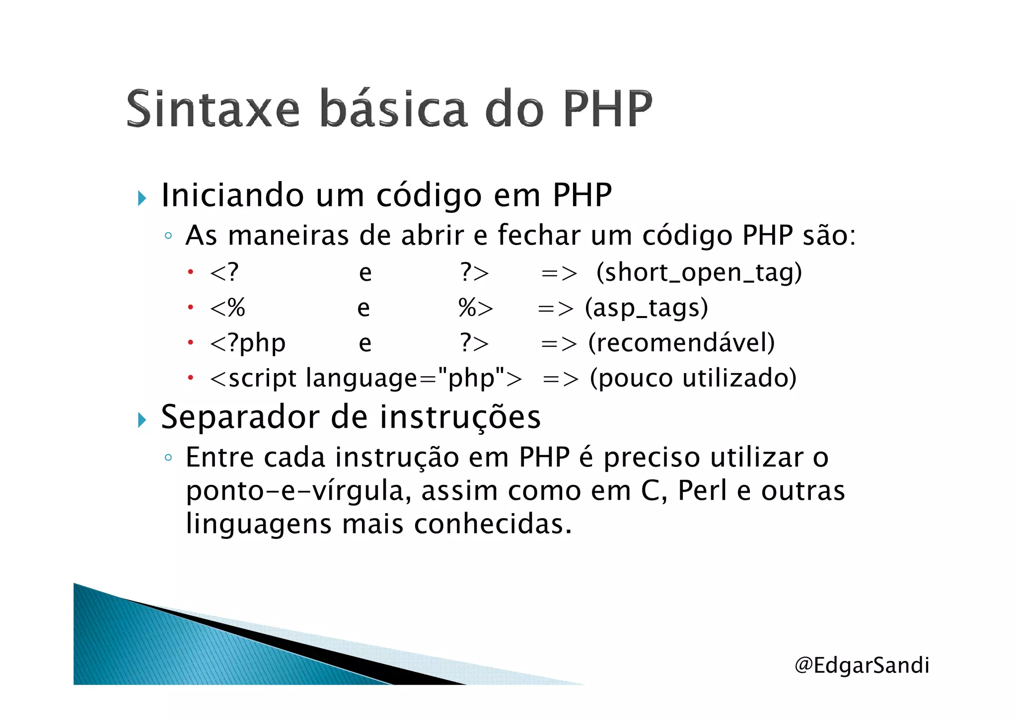 Iniciando um código em PHP
◦ As maneiras de abrir e fechar um código PHP são:
<? e ?> => (short_open_tag)
<% e %> => (asp_tags)
<?php e ?> => (recomendável)
<script language="php"> => (pouco utilizado)
Separador de instruções
◦ Entre cada instrução em PHP é preciso utilizar o
ponto-e-vírgula, assim como em C, Perl e outras
linguagens mais conhecidas.
@EdgarSandi
 