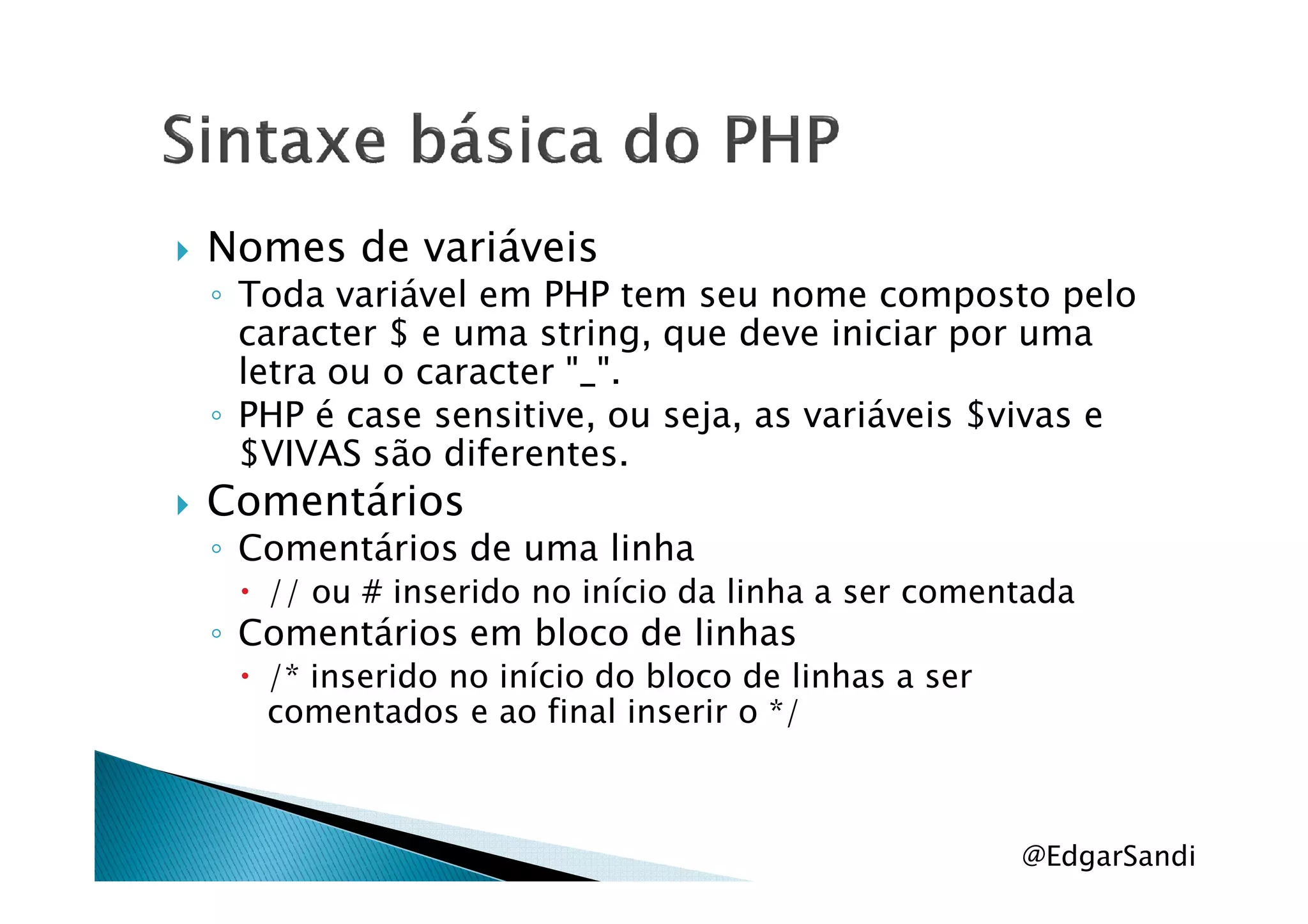 Nomes de variáveis
◦ Toda variável em PHP tem seu nome composto pelo
caracter $ e uma string, que deve iniciar por uma
letra ou o caracter "_".
◦ PHP é case sensitive, ou seja, as variáveis $vivas e
$VIVAS são diferentes.$VIVAS são diferentes.
Comentários
◦ Comentários de uma linha
// ou # inserido no início da linha a ser comentada
◦ Comentários em bloco de linhas
/* inserido no início do bloco de linhas a ser
comentados e ao final inserir o */
@EdgarSandi
 