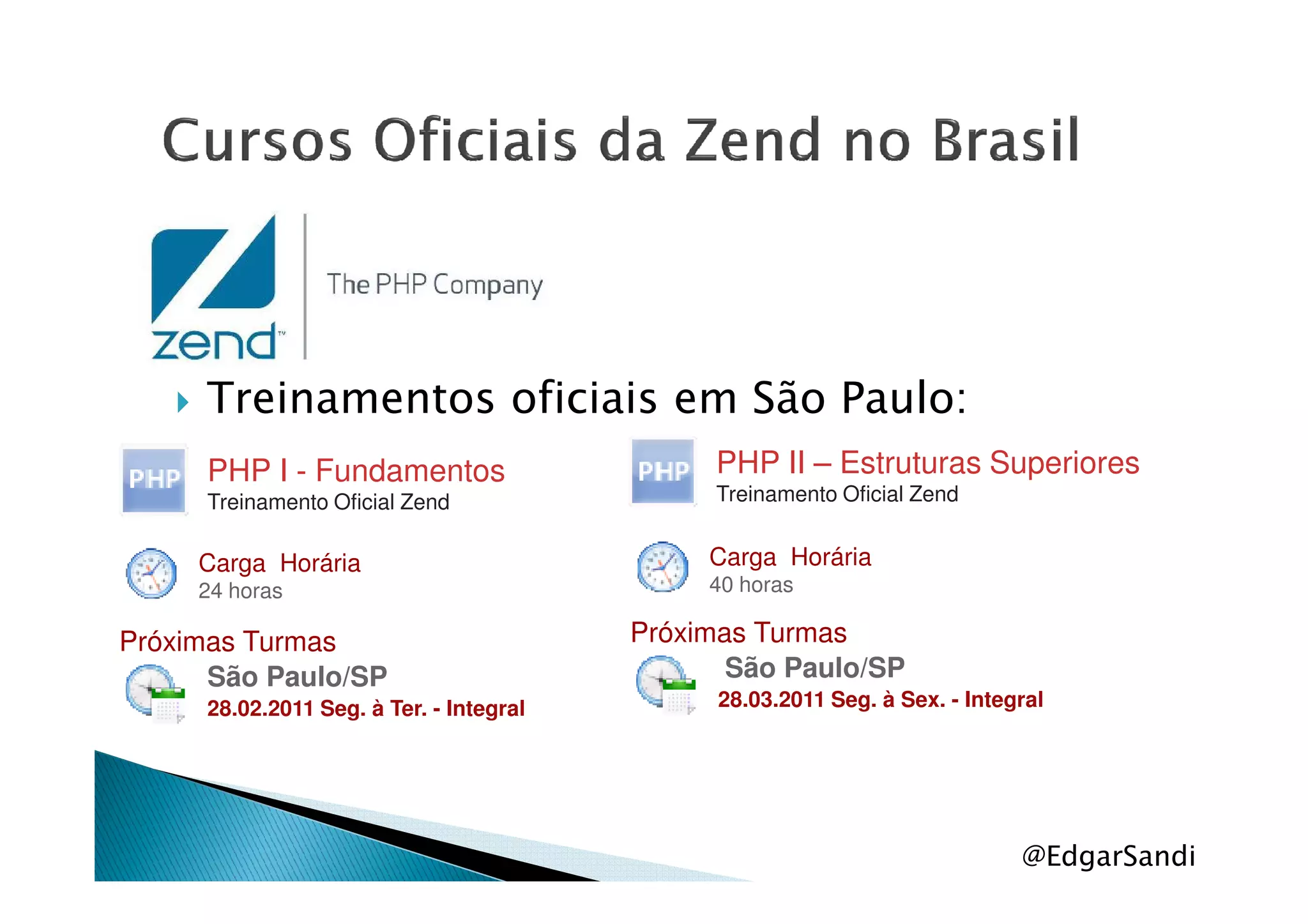Treinamentos oficiais em São Paulo:
PHP I - Fundamentos PHP II – Estruturas Superiores
@EdgarSandi
PHP I - Fundamentos
Treinamento Oficial Zend
Carga Horária
24 horas
Próximas Turmas
São Paulo/SP
28.02.2011 Seg. à Ter. - Integral
PHP II – Estruturas Superiores
Treinamento Oficial Zend
Carga Horária
40 horas
Próximas Turmas
São Paulo/SP
28.03.2011 Seg. à Sex. - Integral
 