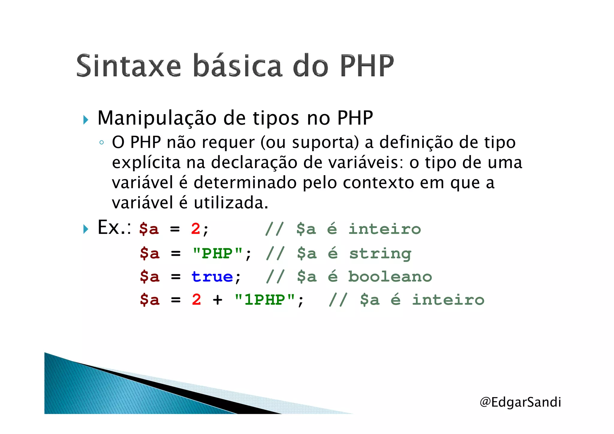 Manipulação de tipos no PHP
◦ O PHP não requer (ou suporta) a definição de tipo
explícita na declaração de variáveis: o tipo de uma
variável é determinado pelo contexto em que a
variável é utilizada.
Ex.:Ex.: $a = 2; // $a é inteiro
$a = "PHP"; // $a é string
$a = true; // $a é booleano
$a = 2 + "1PHP"; // $a é inteiro
@EdgarSandi
 