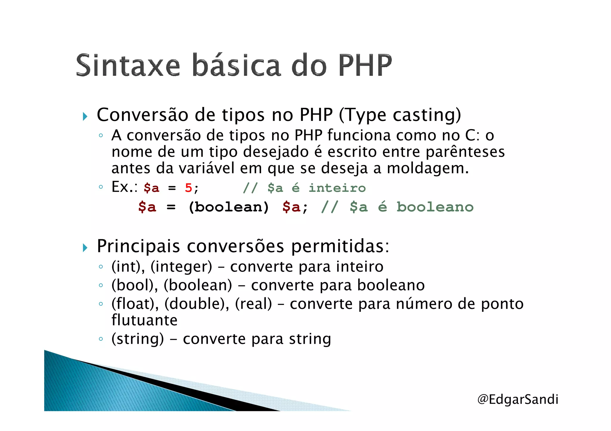 Conversão de tipos no PHP (Type casting)
◦ A conversão de tipos no PHP funciona como no C: o
nome de um tipo desejado é escrito entre parênteses
antes da variável em que se deseja a moldagem.
◦ Ex.: $a = 5; // $a é inteiro
$a = (boolean) $a; // $a é booleano$a = (boolean) $a; // $a é booleano
Principais conversões permitidas:
◦ (int), (integer) – converte para inteiro
◦ (bool), (boolean) - converte para booleano
◦ (float), (double), (real) – converte para número de ponto
flutuante
◦ (string) - converte para string
@EdgarSandi
 