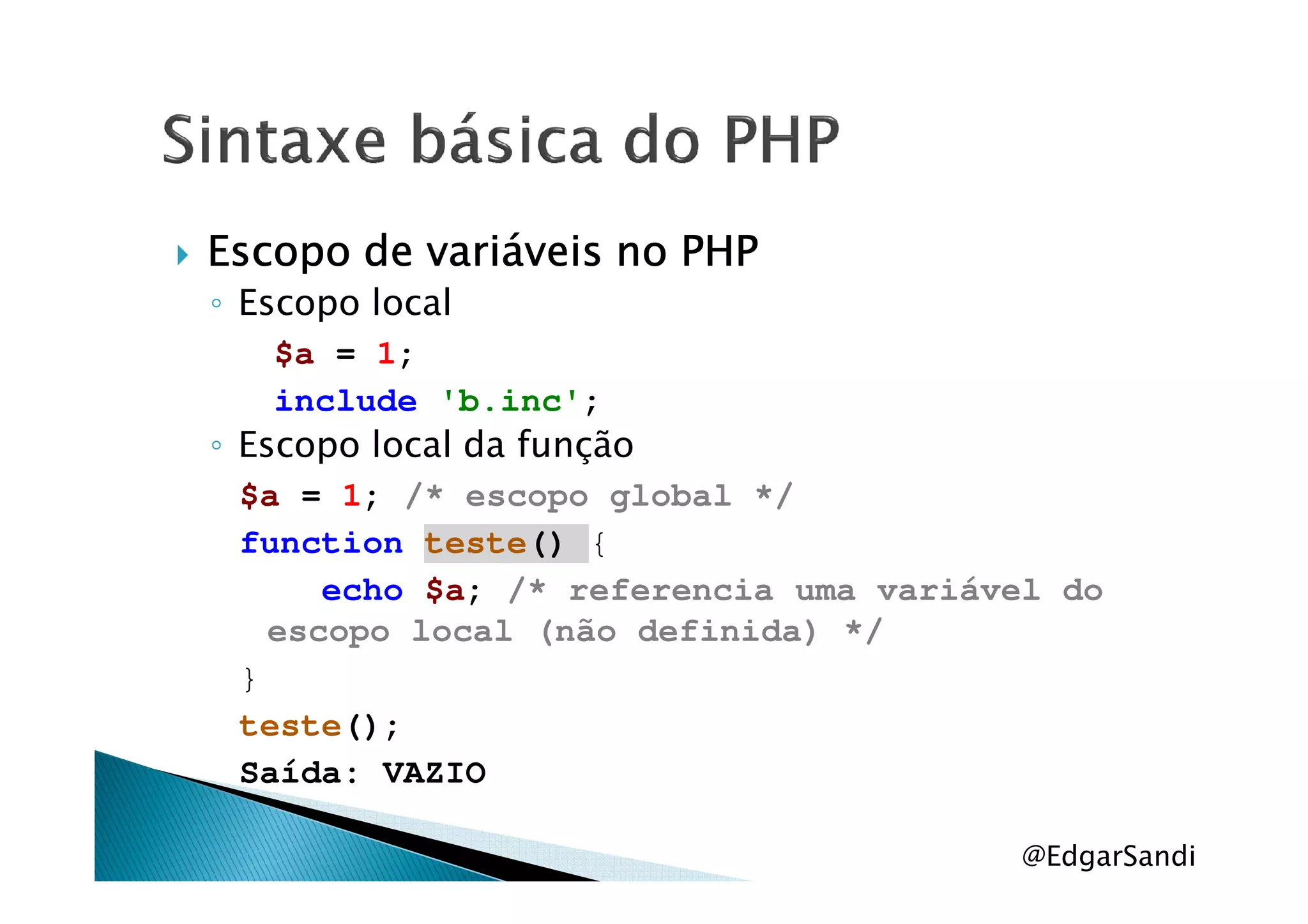 Escopo de variáveis no PHPEscopo de variáveis no PHPEscopo de variáveis no PHPEscopo de variáveis no PHP
◦ Escopo local
$a = 1;
include 'b.inc';
◦ Escopo local da função◦ Escopo local da função
$a = 1; /* escopo global */
function teste() {
echo $a; /* referencia uma variável do
escopo local (não definida) */
}
teste();
Saída: VAZIO
@EdgarSandi
 