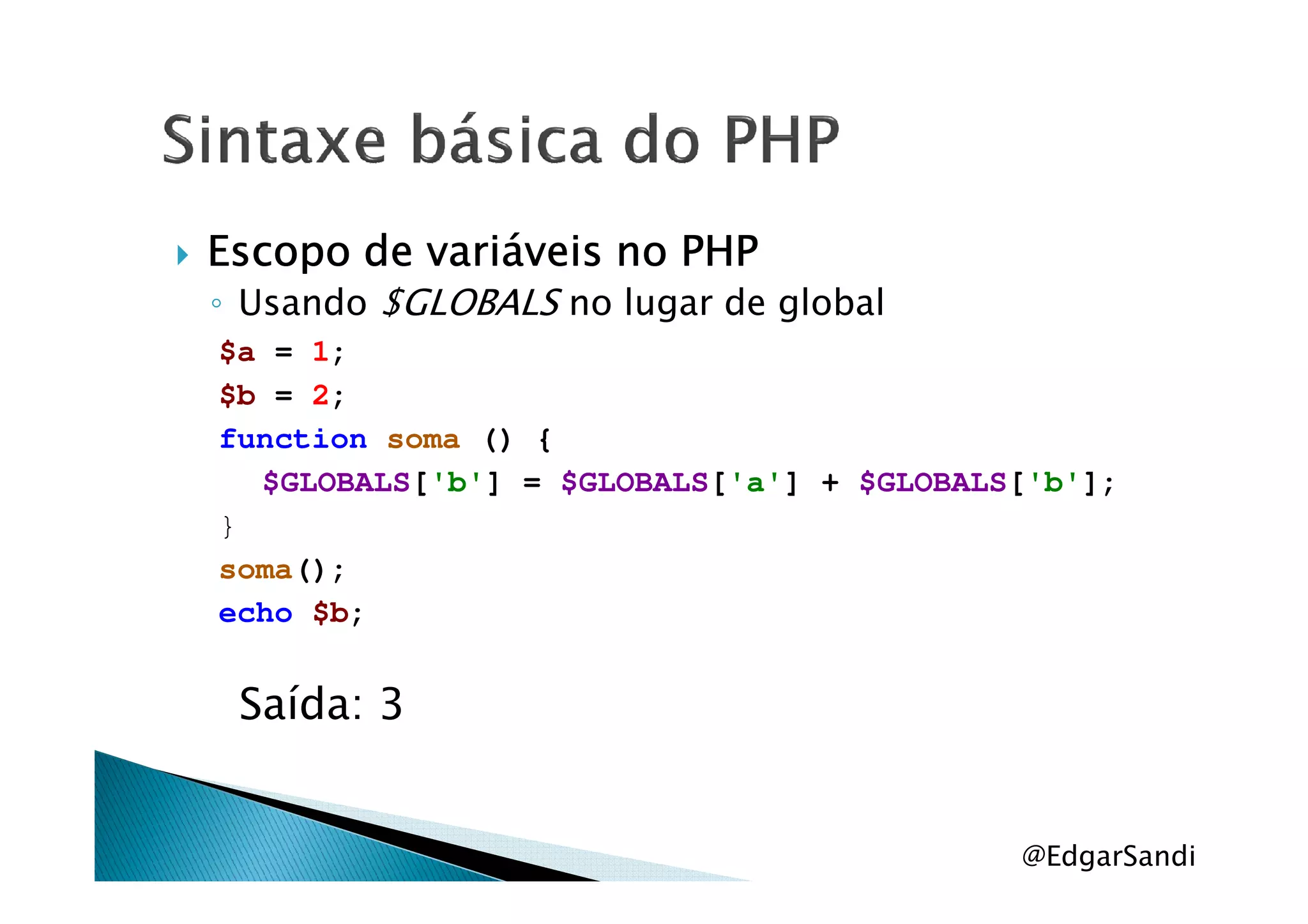 Escopo de variáveis no PHPEscopo de variáveis no PHPEscopo de variáveis no PHPEscopo de variáveis no PHP
◦ Usando $GLOBALS no lugar de global
$a = 1;
$b = 2;
function soma () {
$GLOBALS['b'] = $GLOBALS['a'] + $GLOBALS['b'];
}
soma();
echo $b;
Saída: 3
@EdgarSandi
 