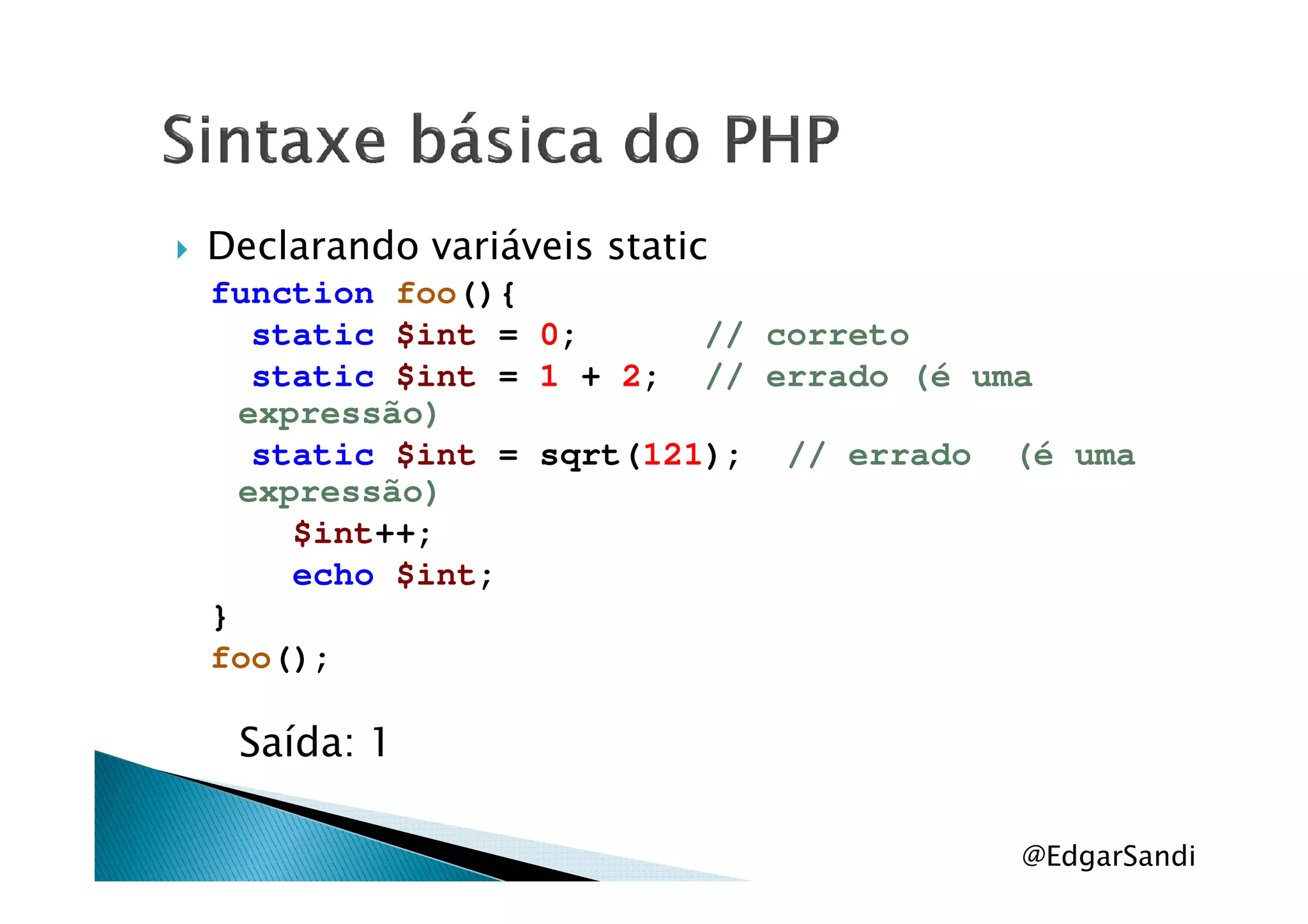 Declarando variáveis static
function foo(){
static $int = 0; // correto
static $int = 1 + 2; // errado (é uma
expressão)
static $int = sqrt(121); // errado (é umastatic $int = sqrt(121); // errado (é uma
expressão)
$int++;
echo $int;
}
foo();
Saída: 1
@EdgarSandi
 