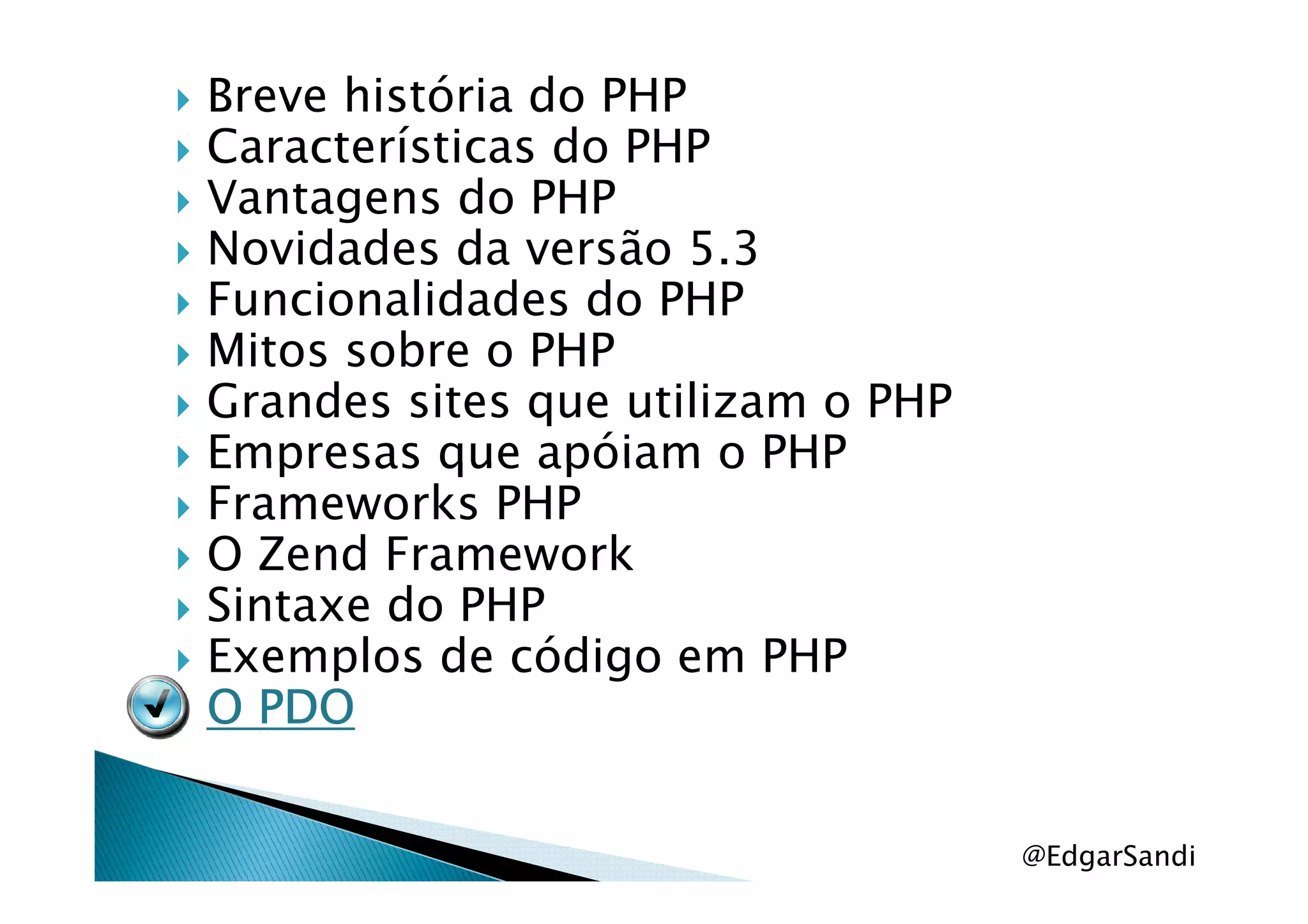 Breve história do PHP
Características do PHP
Vantagens do PHP
Novidades da versão 5.3
Funcionalidades do PHP
Mitos sobre o PHP
Grandes sites que utilizam o PHP
Empresas que apóiam o PHPEmpresas que apóiam o PHP
Frameworks PHP
O Zend Framework
Sintaxe do PHP
Exemplos de código em PHP
O PDOO PDOO PDOO PDO
@EdgarSandi
 