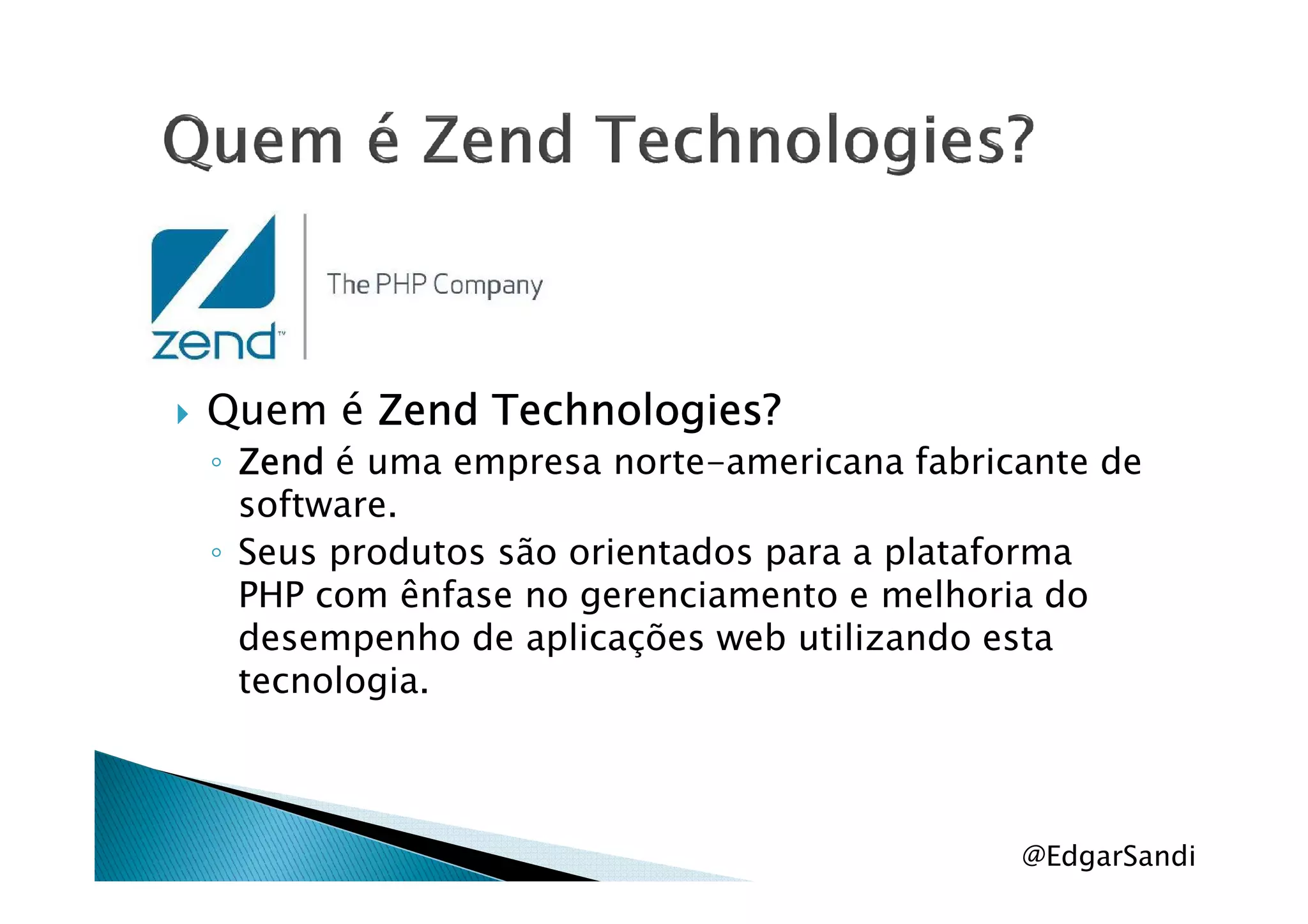 Quem é ZendZendZendZend Technologies?Technologies?Technologies?Technologies?
◦ ZendZendZendZend é uma empresa norte-americana fabricante de◦ ZendZendZendZend é uma empresa norte-americana fabricante de
software.
◦ Seus produtos são orientados para a plataforma
PHP com ênfase no gerenciamento e melhoria do
desempenho de aplicações web utilizando esta
tecnologia.
@EdgarSandi
 