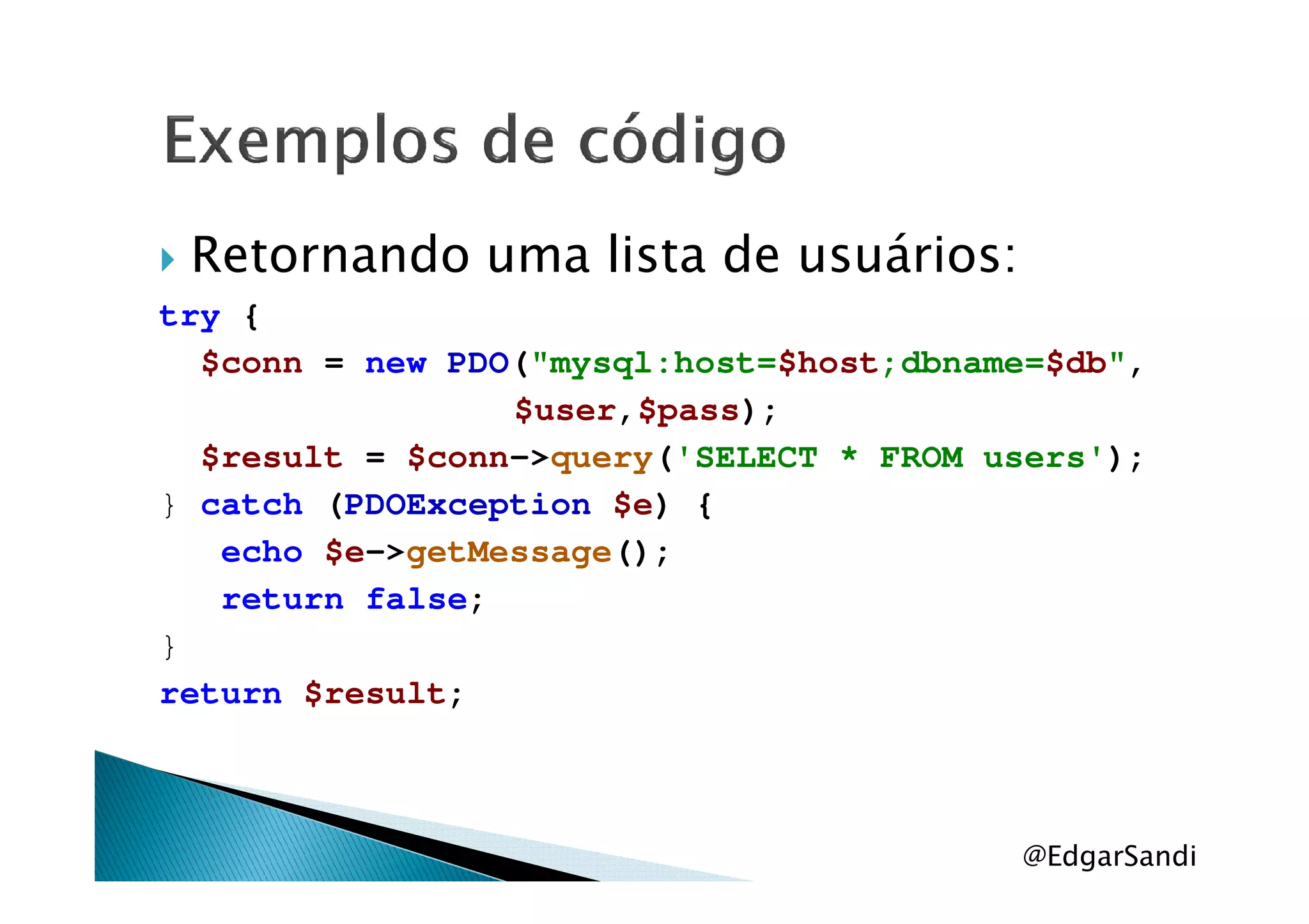Retornando uma lista de usuários:
try {
$conn = new PDO("mysql:host=$host;dbname=$db",
$user,$pass);
$result = $conn->query('SELECT * FROM users');$result = $conn->query('SELECT * FROM users');
} catch (PDOException $e) {
echo $e->getMessage();
return false;
}
return $result;
@EdgarSandi
 
