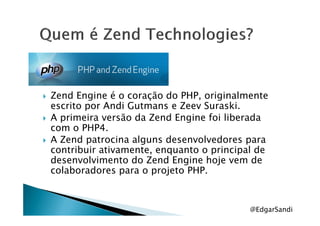 Zend Engine é o coração do PHP, originalmente
escrito por Andi Gutmans e Zeev Suraski.
A primeira versão da Zend Engine foi liberadaA primeira versão da Zend Engine foi liberada
com o PHP4.
A Zend patrocina alguns desenvolvedores para
contribuir ativamente, enquanto o principal de
desenvolvimento do Zend Engine hoje vem de
colaboradores para o projeto PHP.
@EdgarSandi
 