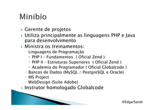 Gerente de projetos
Utiliza principalmente as linguagens PHP e Java
para desenvolvimento
Ministra os treinamentos:
◦ Linguagens de Programação
PHP I – Fundamentos ( Oficial Zend )PHP I – Fundamentos ( Oficial Zend )
PHP II – Estruturas Superiores ( Oficial Zend )
Academia do Programador ( Oficial Globalcode )
◦ Bancos de Dados (MySQL / PostgreSQL e Oracle)
◦ MS Project
◦ WebDesign (Suíte Adobe)
Instrutor homologado Globalcode
@EdgarSandi
 